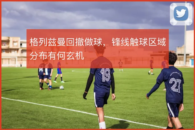 格列兹曼回撤做球，锋线触球区域分布有何玄机