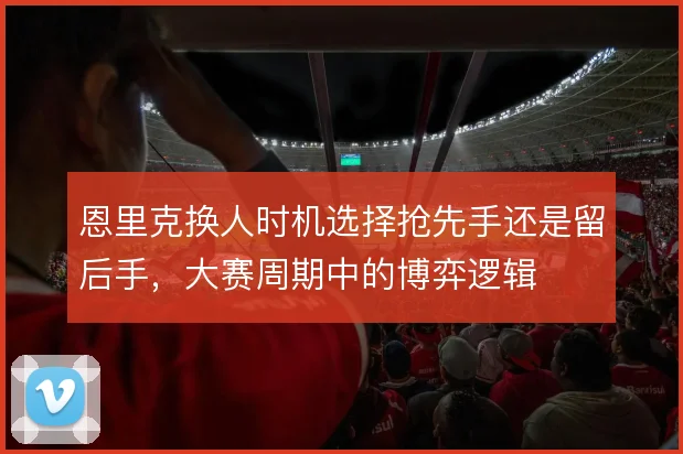 恩里克换人时机选择抢先手还是留后手，大赛周期中的博弈逻辑