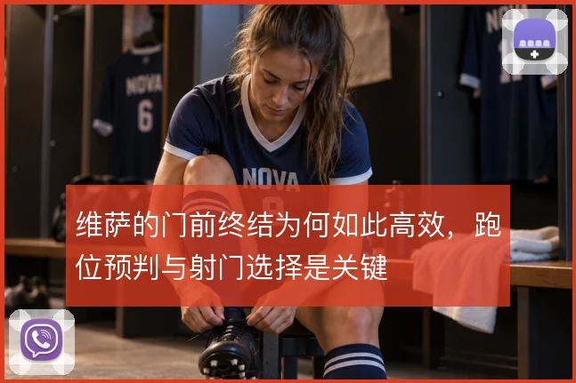 维萨的门前终结为何如此高效,跑位预判与射门选择是关键