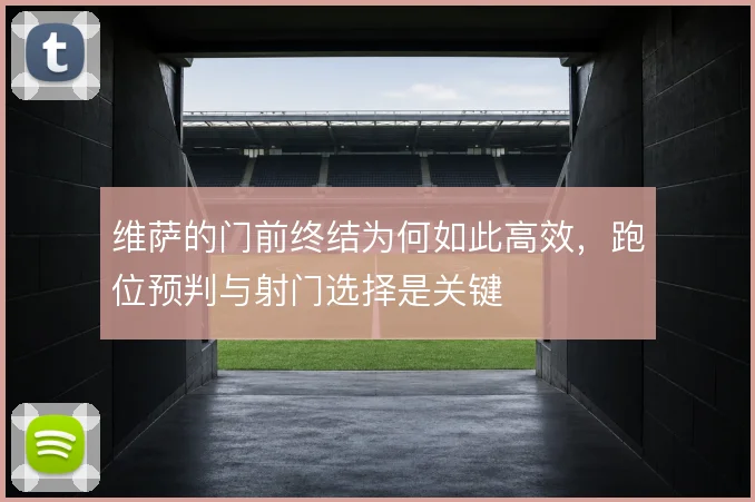 维萨的门前终结为何如此高效，跑位预判与射门选择是关键