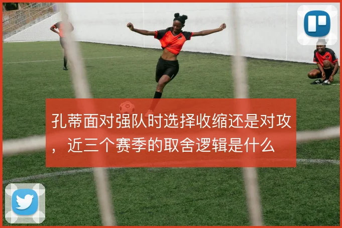 孔蒂面对强队时选择收缩还是对攻,近三个赛季的取舍逻辑是什么