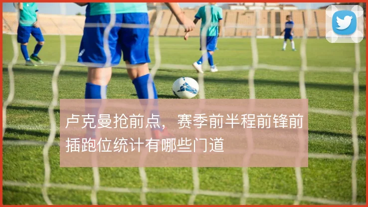卢克曼抢前点，赛季前半程前锋前插跑位统计有哪些门道