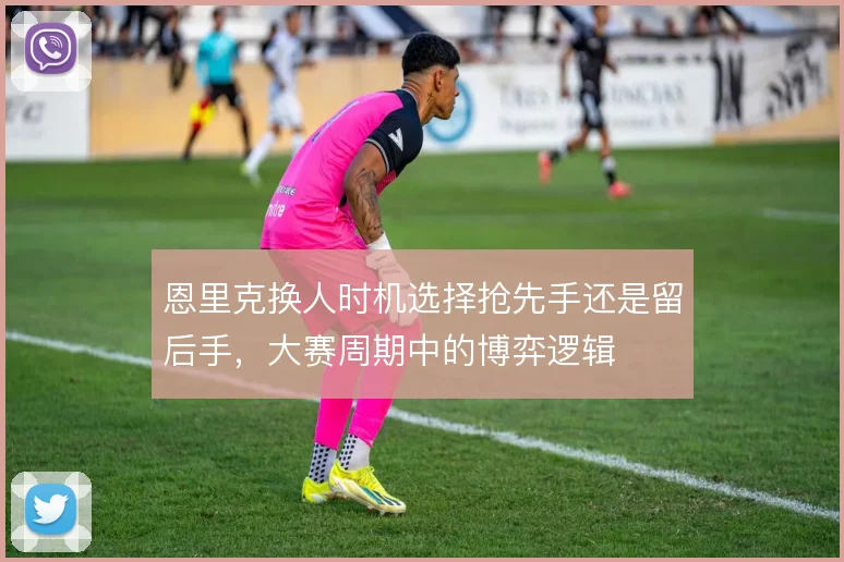 恩里克换人时机选择抢先手还是留后手，大赛周期中的博弈逻辑