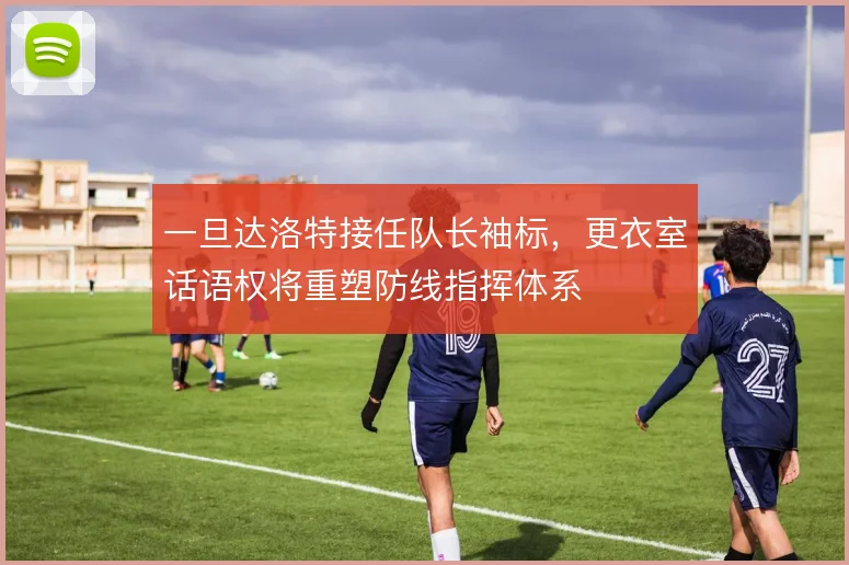 一旦达洛特接任队长袖标，更衣室话语权将重塑防线指挥体系