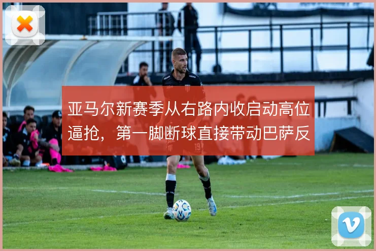 亚马尔新赛季从右路内收启动高位逼抢，第一脚断球直接带动巴萨反击节奏