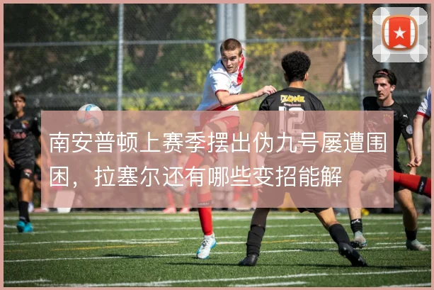 南安普顿上赛季摆出伪九号屡遭围困,拉塞尔还有哪些变招能解