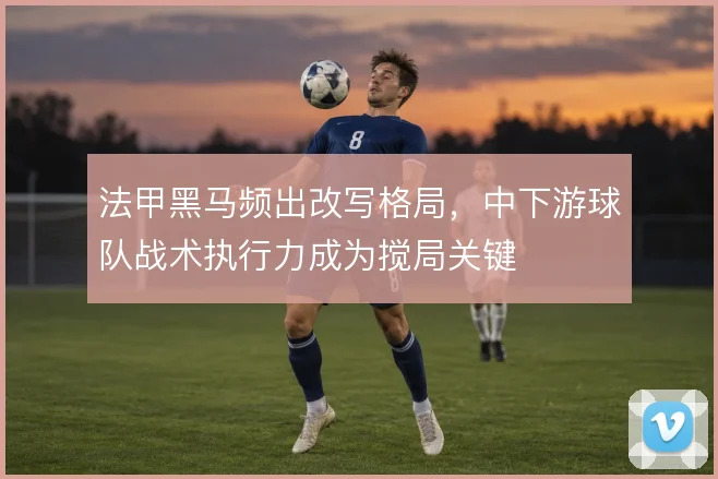 法甲黑马频出改写格局，中下游球队战术执行力成为搅局关键