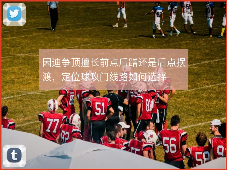 因迪争顶擅长前点后蹭还是后点摆渡,定位球攻门线路如何选择