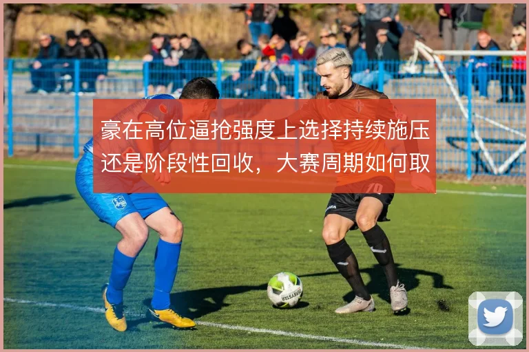 豪在高位逼抢强度上选择持续施压还是阶段性回收,大赛周期如何取舍