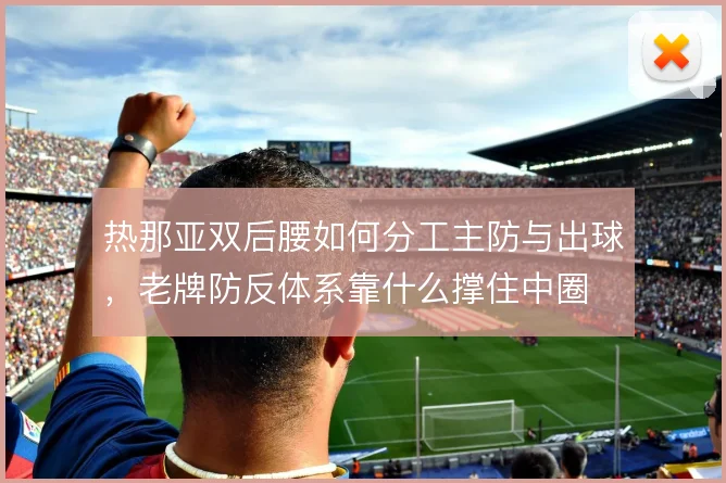 热那亚双后腰如何分工主防与出球，老牌防反体系靠什么撑住中圈