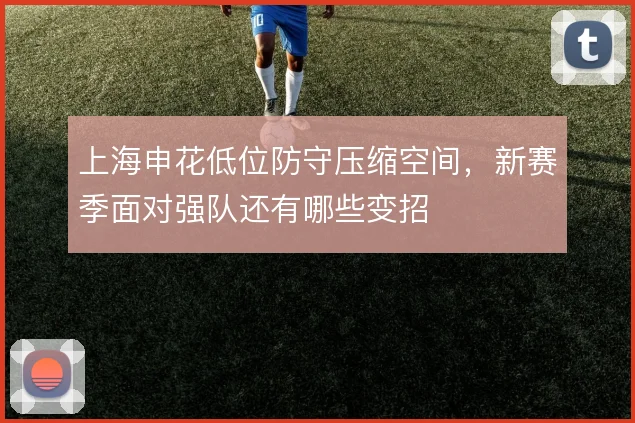 上海申花低位防守压缩空间，新赛季面对强队还有哪些变招