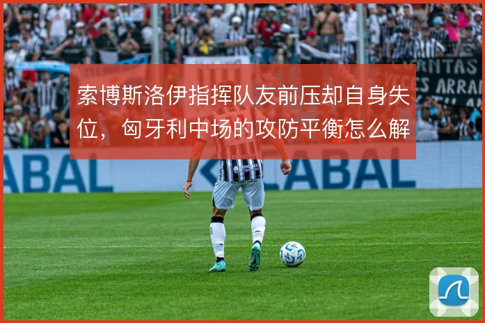 索博斯洛伊指挥队友前压却自身失位,匈牙利中场的攻防平衡怎么解