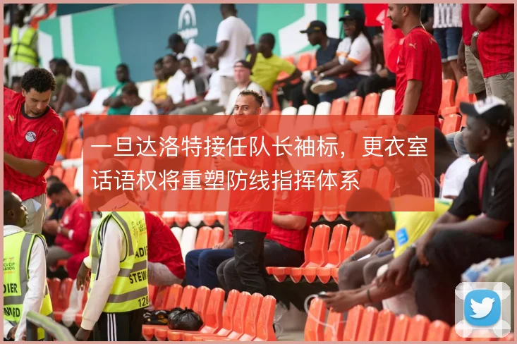 一旦达洛特接任队长袖标，更衣室话语权将重塑防线指挥体系