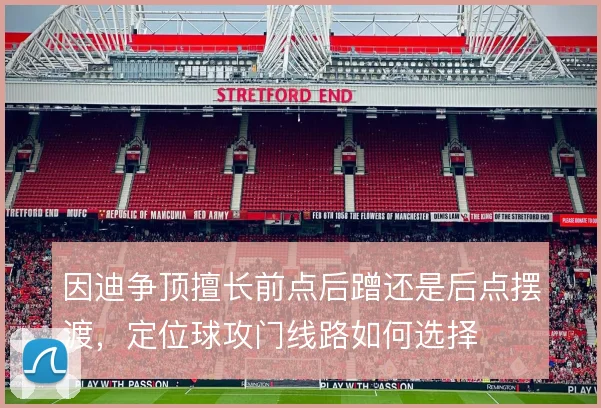 因迪争顶擅长前点后蹭还是后点摆渡,定位球攻门线路如何选择