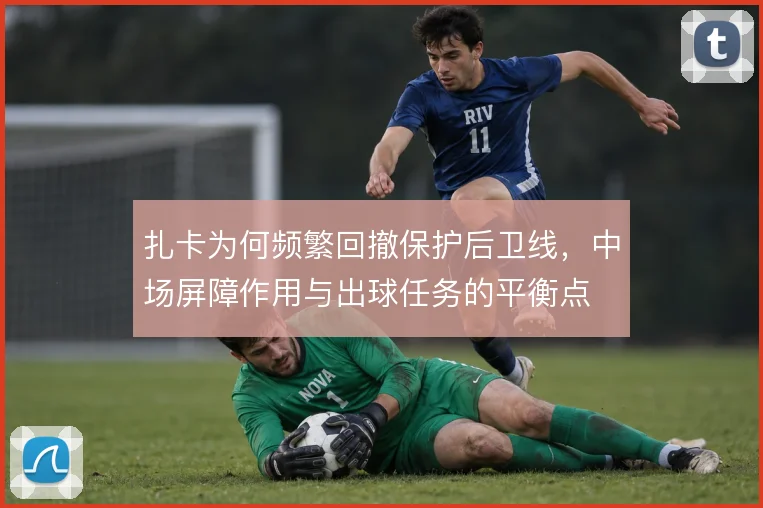 扎卡为何频繁回撤保护后卫线，中场屏障作用与出球任务的平衡点