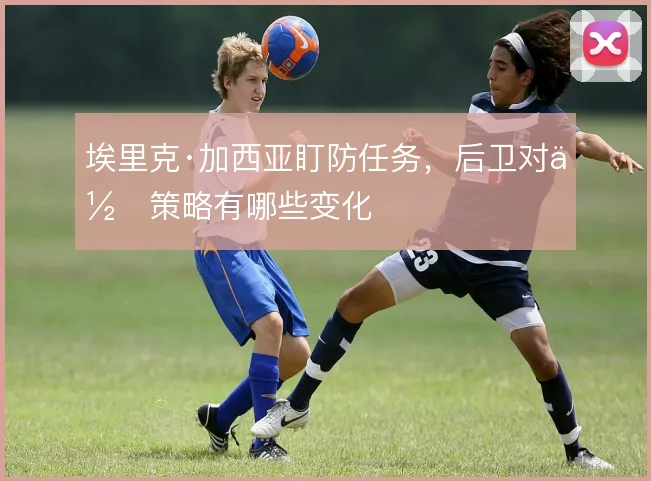 埃里克·加西亚盯防任务,后卫对位策略有哪些变化