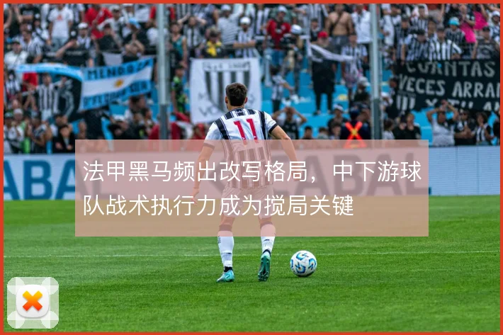 法甲黑马频出改写格局,中下游球队战术执行力成为搅局关键